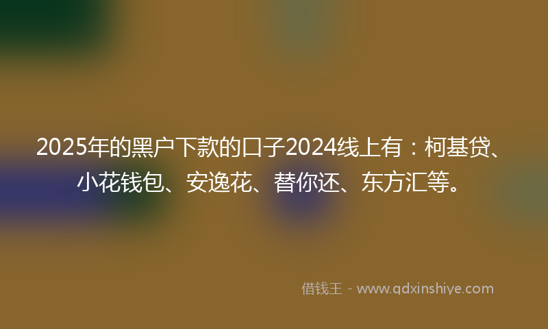 2025年的黑户下款的口子2024线上有：柯基贷、小花钱包、安逸花、替你还、东方汇等。