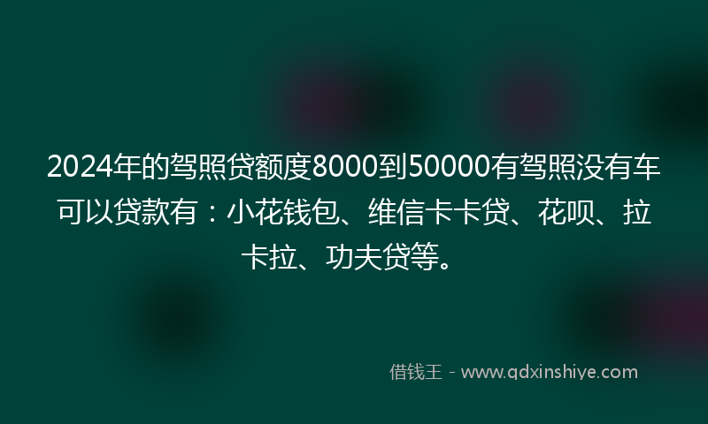 2024年的驾照贷额度8000到50000有驾照没有车可以贷款有：小花钱包、维信卡卡贷、花呗、拉卡拉、功夫贷等。