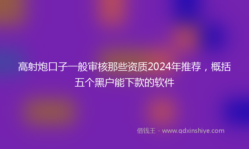 高射炮口子一般审核那些资质2024年推荐，概括五个黑户能下款的软件