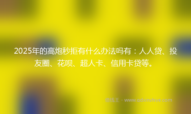 2025年的高炮秒拒有什么办法吗有：人人贷、投友圈、花呗、超人卡、信用卡贷等。