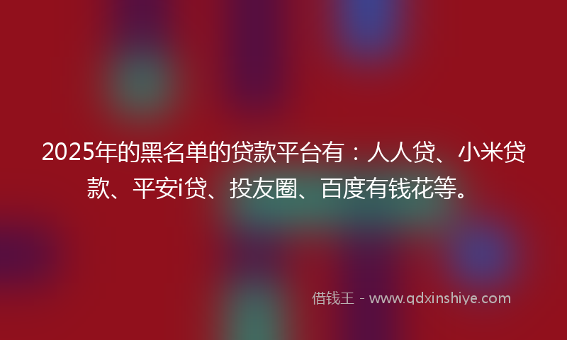 2025年的黑名单的贷款平台有：人人贷、小米贷款、平安i贷、投友圈、百度有钱花等。
