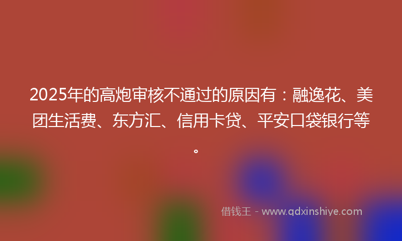 2025年的高炮审核不通过的原因有：融逸花、美团生活费、东方汇、信用卡贷、平安口袋银行等。