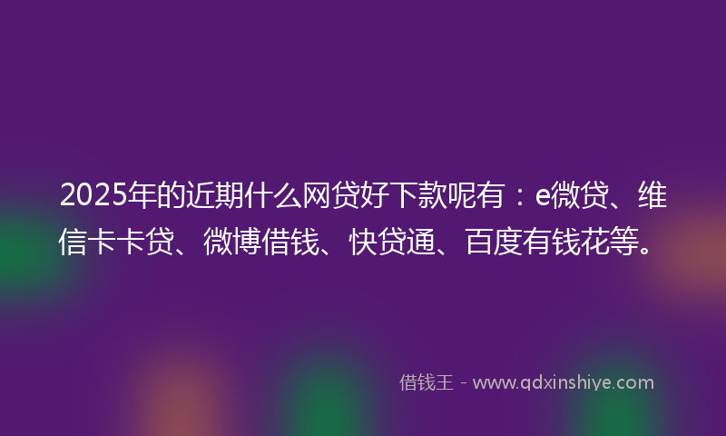 2025年的近期什么网贷好下款呢有：e微贷、维信卡卡贷、微博借钱、快贷通、百度有钱花等。