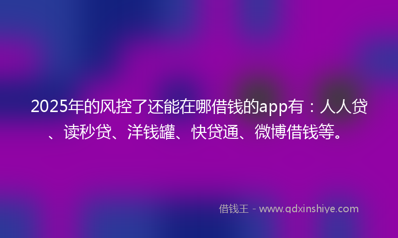2025年的风控了还能在哪借钱的app有：人人贷、读秒贷、洋钱罐、快贷通、微博借钱等。