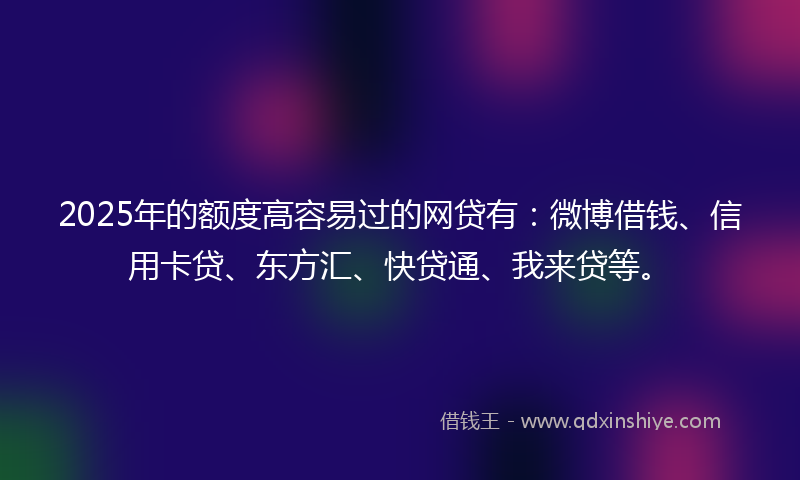 2025年的额度高容易过的网贷有：微博借钱、信用卡贷、东方汇、快贷通、我来贷等。