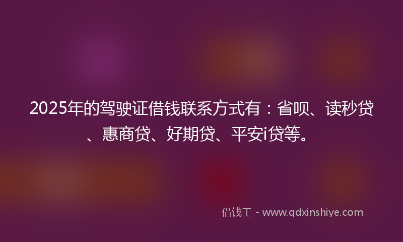 2025年的驾驶证借钱联系方式有：省呗、读秒贷、惠商贷、好期贷、平安i贷等。
