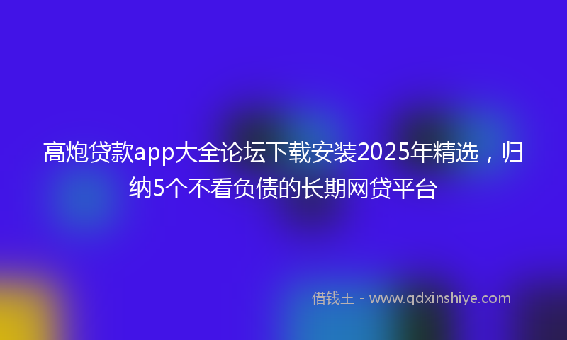 高炮贷款app大全论坛下载安装2025年精选，归纳5个不看负债的长期网贷平台