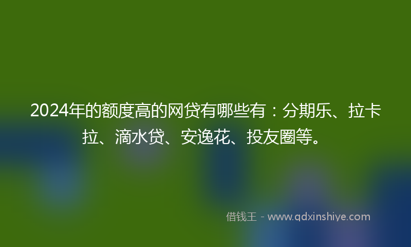 2024年的额度高的网贷有哪些有：分期乐、拉卡拉、滴水贷、安逸花、投友圈等。