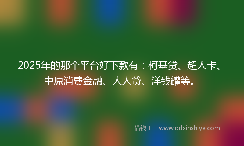 2025年的那个平台好下款有：柯基贷、超人卡、中原消费金融、人人贷、洋钱罐等。