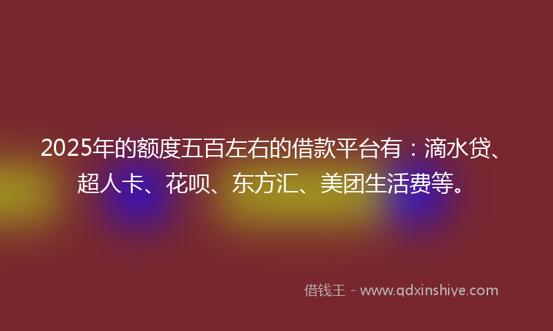 2025年的额度五百左右的借款平台有：滴水贷、超人卡、花呗、东方汇、美团生活费等。