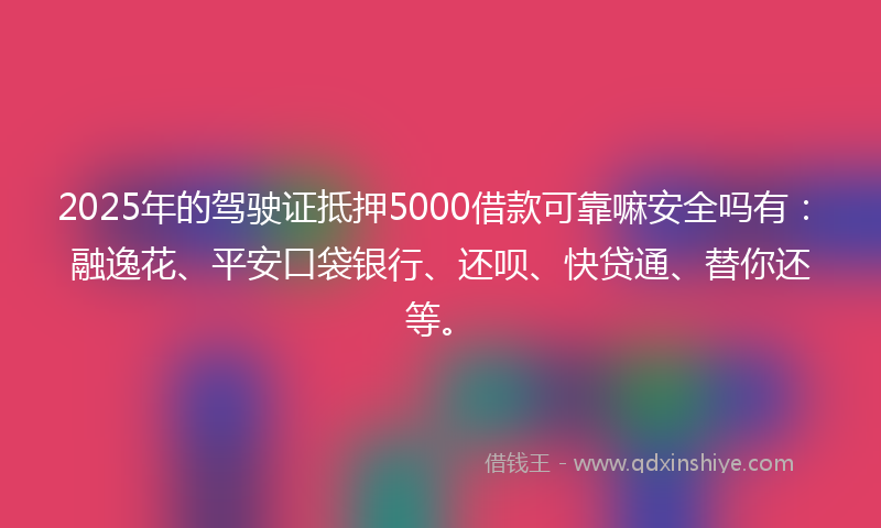 2025年的驾驶证抵押5000借款可靠嘛安全吗有：融逸花、平安口袋银行、还呗、快贷通、替你还等。
