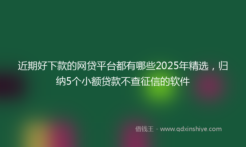 近期好下款的网贷平台都有哪些2025年精选，归纳5个小额贷款不查征信的软件