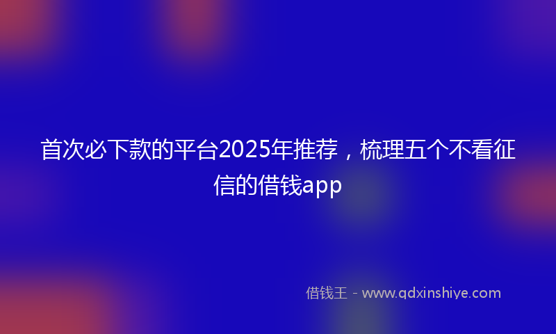 首次必下款的平台2025年推荐，梳理五个不看征信的借钱app