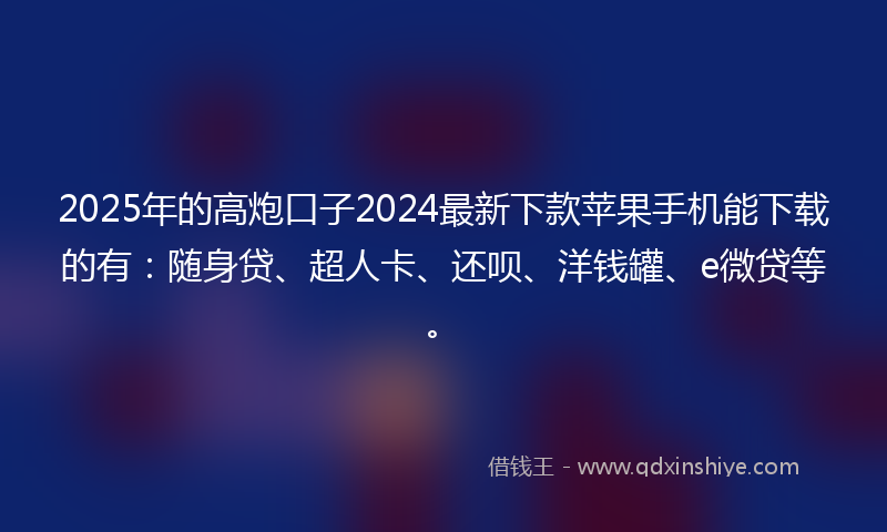 2025年的高炮口子2024最新下款苹果手机能下载的有：随身贷、超人卡、还呗、洋钱罐、e微贷等。