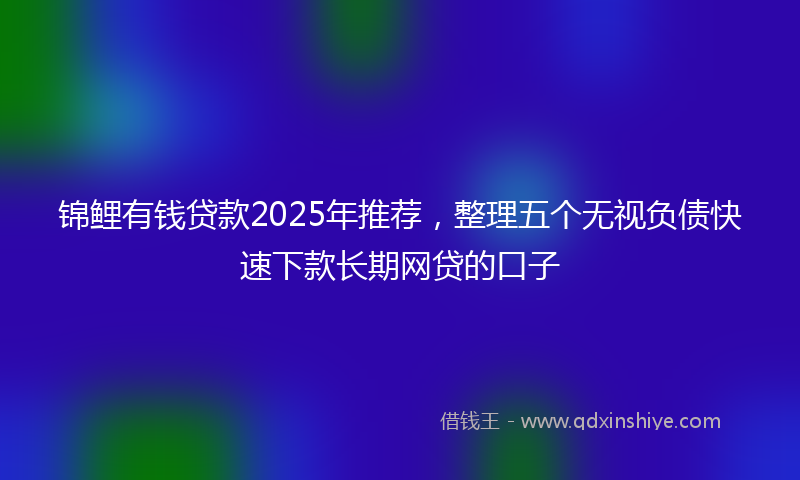 锦鲤有钱贷款2025年推荐，整理五个无视负债快速下款长期网贷的口子