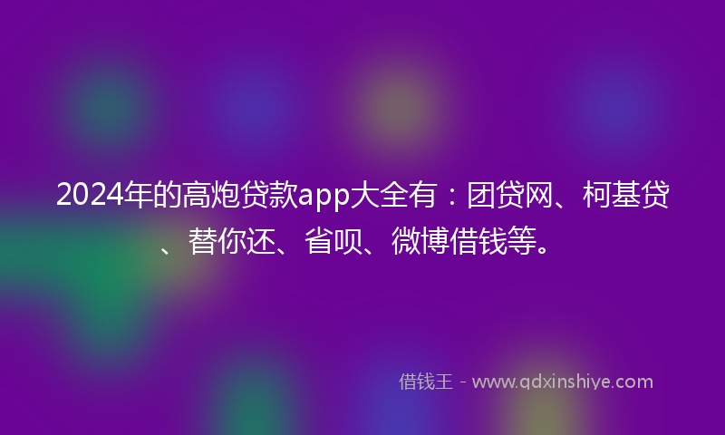 2024年的高炮贷款app大全有：团贷网、柯基贷、替你还、省呗、微博借钱等。
