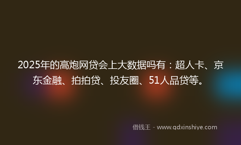 2025年的高炮网贷会上大数据吗有：超人卡、京东金融、拍拍贷、投友圈、51人品贷等。
