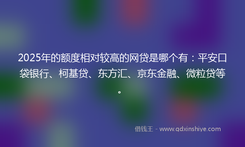 2025年的额度相对较高的网贷是哪个有：平安口袋银行、柯基贷、东方汇、京东金融、微粒贷等。