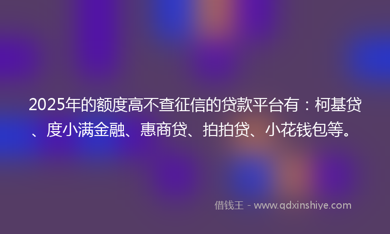 2025年的额度高不查征信的贷款平台有：柯基贷、度小满金融、惠商贷、拍拍贷、小花钱包等。