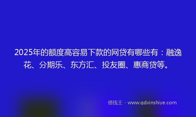 2025年的额度高容易下款的网贷有哪些有：融逸花、分期乐、东方汇、投友圈、惠商贷等。