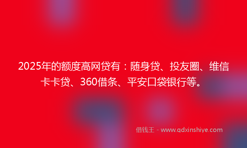 2025年的额度高网贷有：随身贷、投友圈、维信卡卡贷、360借条、平安口袋银行等。
