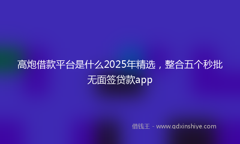 高炮借款平台是什么2025年精选，整合五个秒批无面签贷款app
