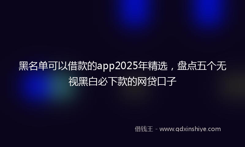 黑名单可以借款的app2025年精选，盘点五个无视黑白必下款的网贷口子