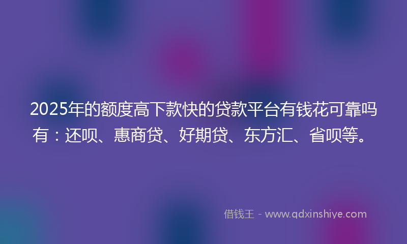 2025年的额度高下款快的贷款平台有钱花可靠吗有：还呗、惠商贷、好期贷、东方汇、省呗等。