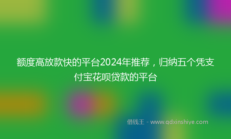 额度高放款快的平台2024年推荐，归纳五个凭支付宝花呗贷款的平台