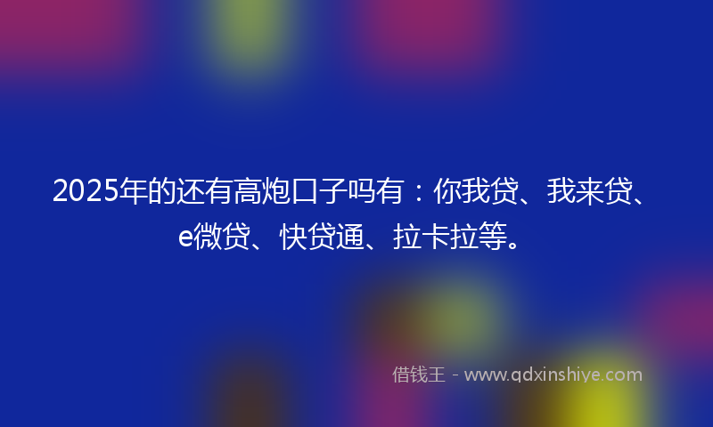2025年的还有高炮口子吗有：你我贷、我来贷、e微贷、快贷通、拉卡拉等。