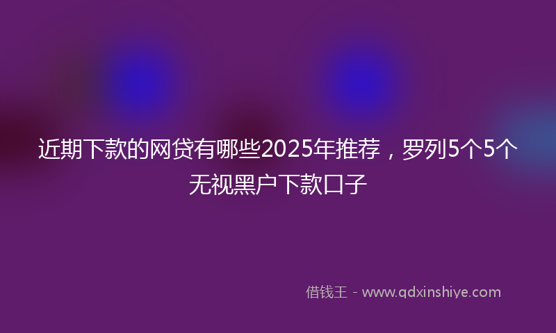 近期下款的网贷有哪些2025年推荐，罗列5个5个无视黑户下款口子