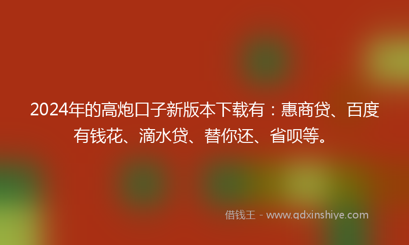 2024年的高炮口子新版本下载有：惠商贷、百度有钱花、滴水贷、替你还、省呗等。