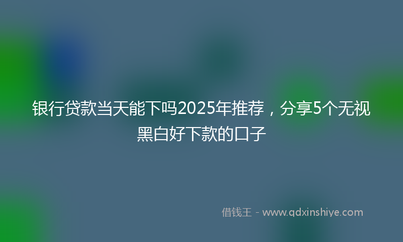 银行贷款当天能下吗2025年推荐，分享5个无视黑白好下款的口子