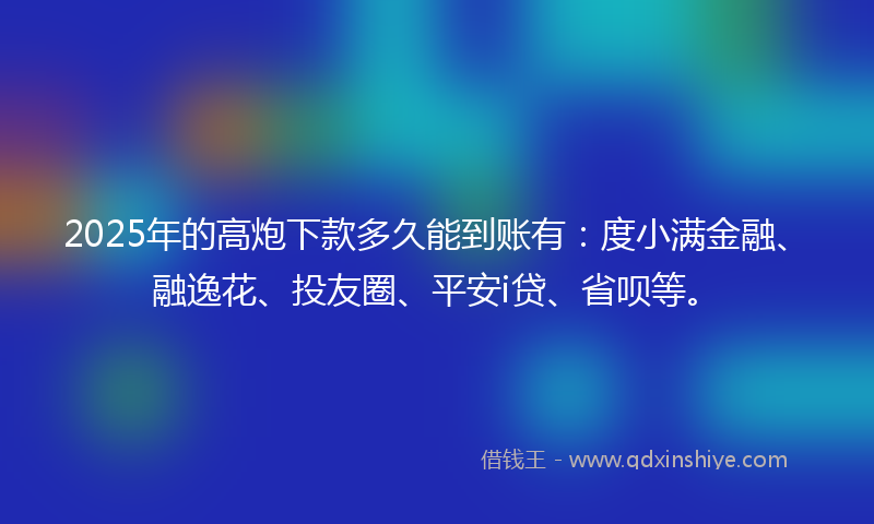 2025年的高炮下款多久能到账有：度小满金融、融逸花、投友圈、平安i贷、省呗等。