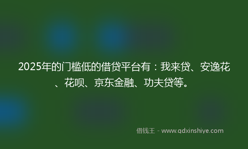 2025年的门槛低的借贷平台有：我来贷、安逸花、花呗、京东金融、功夫贷等。