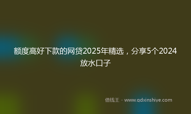 额度高好下款的网贷2025年精选，分享5个2024放水口子