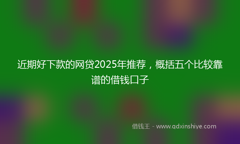 近期好下款的网贷2025年推荐，概括五个比较靠谱的借钱口子