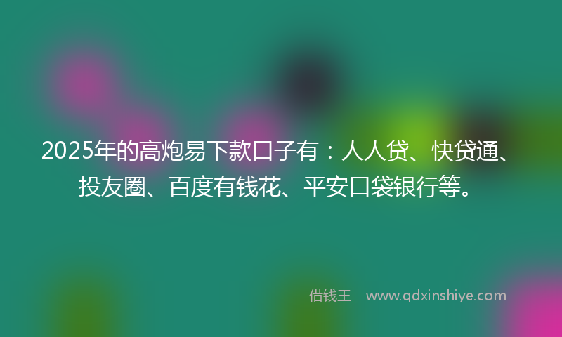 2025年的高炮易下款口子有：人人贷、快贷通、投友圈、百度有钱花、平安口袋银行等。