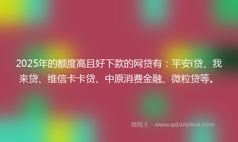 2025年的额度高且好下款的网贷有：平安i贷、我来贷、维信卡卡贷、中原消费金融、微粒贷等。