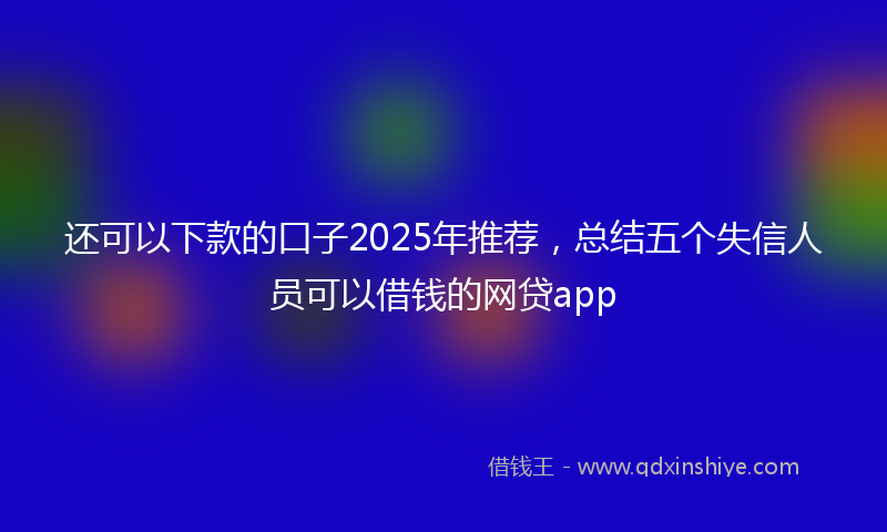 还可以下款的口子2025年推荐，总结五个失信人员可以借钱的网贷app
