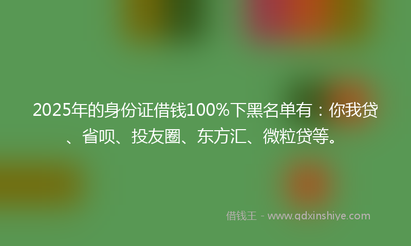 2025年的身份证借钱100%下黑名单有：你我贷、省呗、投友圈、东方汇、微粒贷等。