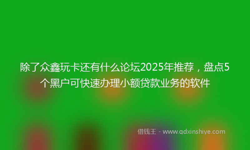 除了众鑫玩卡还有什么论坛2025年推荐，盘点5个黑户可快速办理小额贷款业务的软件