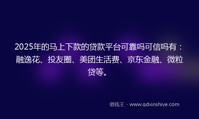 2025年的马上下款的贷款平台可靠吗可信吗有：融逸花、投友圈、美团生活费、京东金融、微粒贷等。