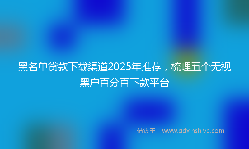 黑名单贷款下载渠道2025年推荐，梳理五个无视黑户百分百下款平台