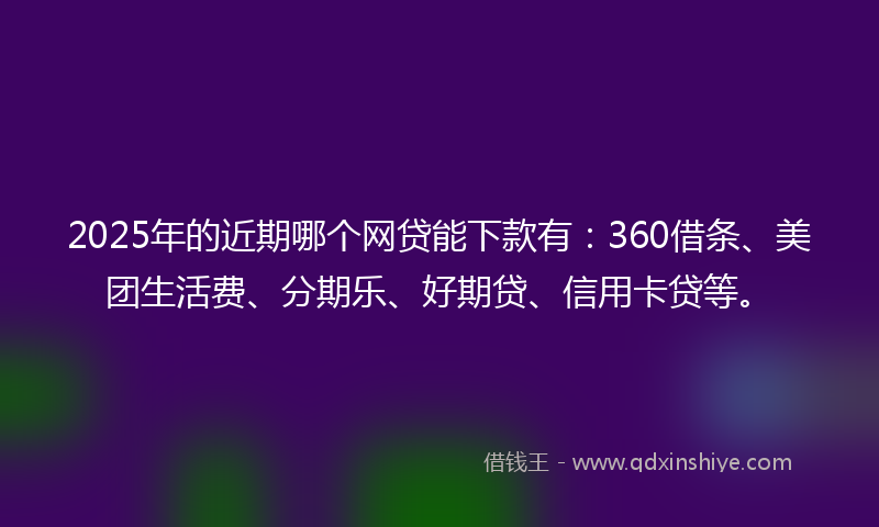 2025年的近期哪个网贷能下款有：360借条、美团生活费、分期乐、好期贷、信用卡贷等。