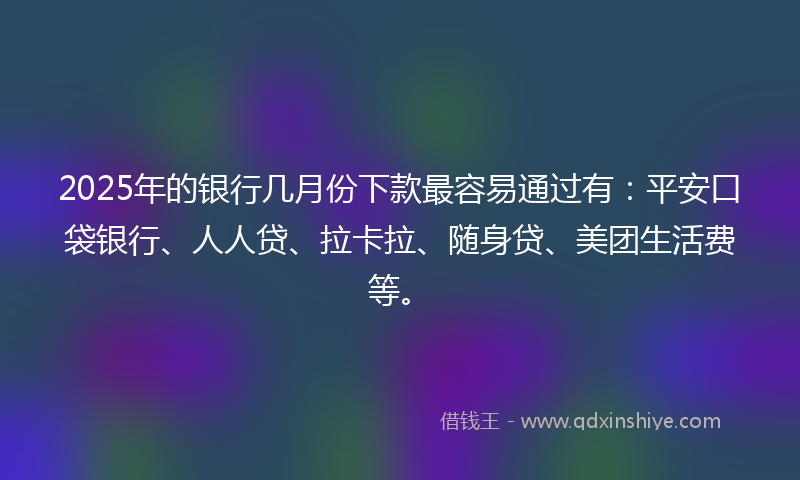2025年的银行几月份下款最容易通过有：平安口袋银行、人人贷、拉卡拉、随身贷、美团生活费等。