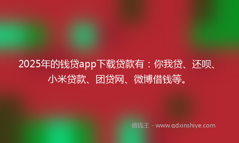 2025年的钱贷app下载贷款有：你我贷、还呗、小米贷款、团贷网、微博借钱等。