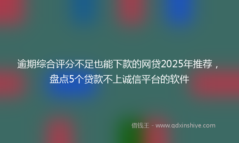 逾期综合评分不足也能下款的网贷2025年推荐，盘点5个贷款不上诚信平台的软件