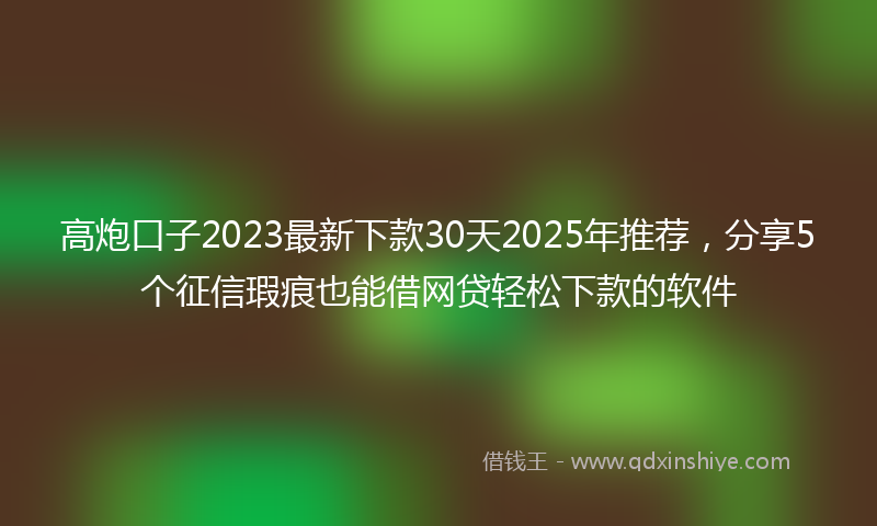 高炮口子2023最新下款30天2025年推荐，分享5个征信瑕疵也能借网贷轻松下款的软件