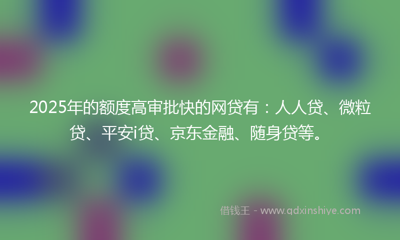 2025年的额度高审批快的网贷有：人人贷、微粒贷、平安i贷、京东金融、随身贷等。